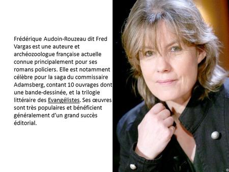 Frédérique Audoin-Rouzeau dit Fred Vargas est une auteure et archéozoologue française actuelle connue principalement pour ses romans policiers. Elle est.