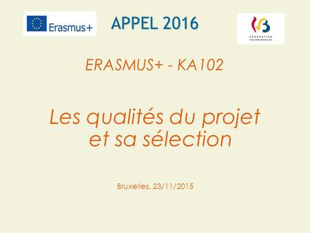 APPEL 2016 ERASMUS+ - KA102 Les qualités du projet et sa sélection Bruxelles, 23/11/2015.