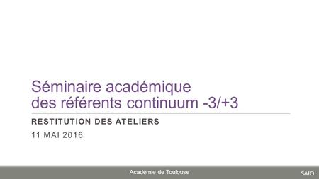Séminaire académique des référents continuum -3/+3 RESTITUTION DES ATELIERS 11 MAI 2016 Académie de Toulouse SAIO.