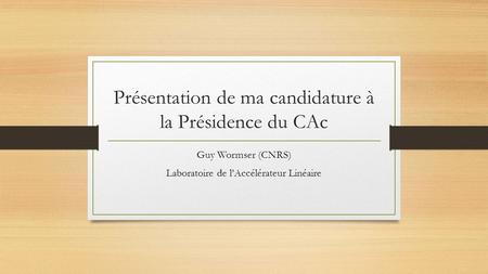 Présentation de ma candidature à la Présidence du CAc Guy Wormser (CNRS) Laboratoire de l’Accélérateur Linéaire.