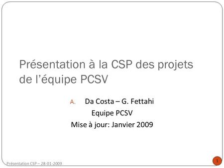 1 Présentation CSP – 28-01-2009 Présentation à la CSP des projets de l’équipe PCSV A. Da Costa – G. Fettahi Equipe PCSV Mise à jour: Janvier 2009.
