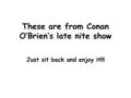 These are from Conan O’Brien’s late nite show Just sit back and enjoy it!!!