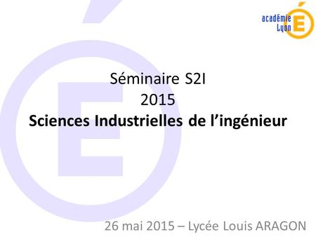 Séminaire S2I 2015 Sciences Industrielles de l’ingénieur 26 mai 2015 – Lycée Louis ARAGON.
