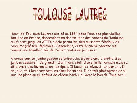 TOULOUSE LAUTREC Henri de Toulouse-Lautrec est né en 1864 dans l'une des plus vieilles familles de France, descendant en droite ligne des comtes de Toulouse,