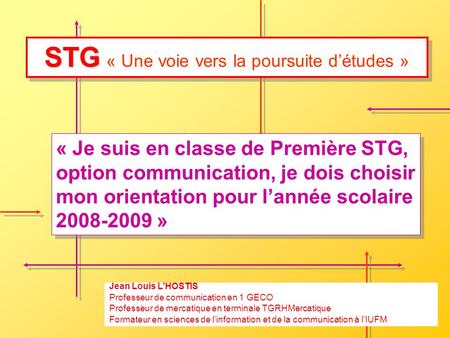 STG STG « Une voie vers la poursuite détudes » « Je suis en classe de Première STG, option communication, je dois choisir mon orientation pour lannée scolaire.