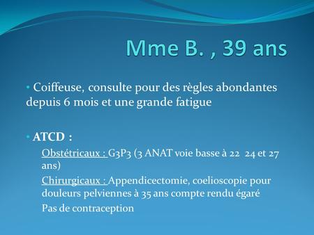 Mme B. , 39 ans Coiffeuse, consulte pour des règles abondantes depuis 6 mois et une grande fatigue ATCD : Obstétricaux : G3P3 (3 ANAT voie basse à 22.