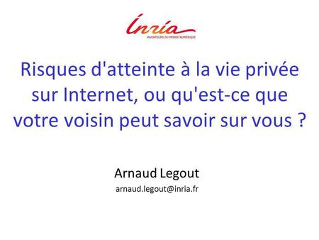 Arnaud Legout arnaud.legout@inria.fr Risques d'atteinte à la vie privée sur Internet, ou qu'est-ce que votre voisin peut savoir sur vous ? Arnaud Legout.