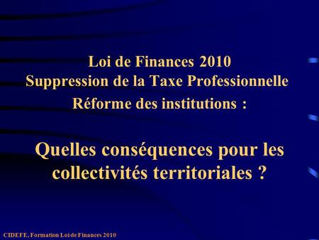 Loi de Finances 2010 Suppression de la Taxe Professionnelle Réforme des institutions : Quelles conséquences pour les collectivités territoriales ? CIDEFE,