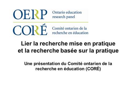 Lier la recherche mise en pratique et la recherche basée sur la pratique Une présentation du Comité ontarien de la recherche en éducation (CORÉ)