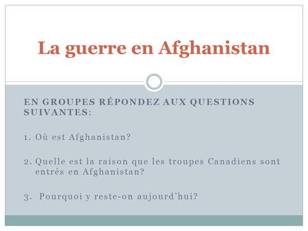 EN GROUPES RÉPONDEZ AUX QUESTIONS SUIVANTES: 1.Où est Afghanistan? 2.Quelle est la raison que les troupes Canadiens sont entrés en Afghanistan? 3. Pourquoi.