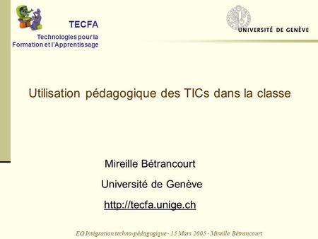 EO Intégration techno-pédagogique - 15 Mars 2005 - Mireille Bétrancourt Utilisation pédagogique des TICs dans la classe TECFA Technologies pour la Formation.