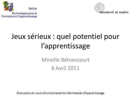 Jeux sérieux : quel potentiel pour lapprentissage Mireille Bétrancourt 6 Avril 2011 Discussion du cours Environnements informatisés dApprentissage TECFA.