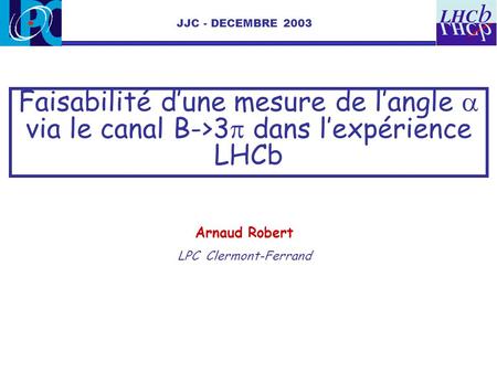 JJC - DECEMBRE 2003 Faisabilité d’une mesure de l’angle a via le canal B->3p dans l’expérience LHCb Arnaud Robert LPC Clermont-Ferrand.
