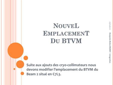 N OUVE L E MPLACEMEN T D U BTVM Suite aux ajouts des cryo-collimateurs nous devons modifier lemplacement du BTVM du Beam 2 situé en C7L3. Benjamin Moles.