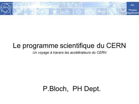 Le programme scientifique du CERN Un voyage à travers les accélérateurs du CERN P.Bloch, PH Dept.