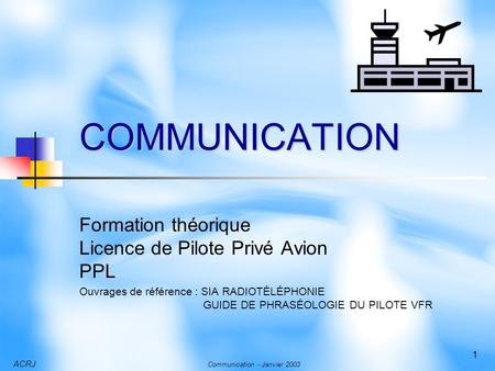 ACRJ Communication - Janvier 2003 1 COMMUNICATION Formation théorique Licence de Pilote Privé Avion PPL Ouvrages de référence : SIA RADIOTÉLÉPHONIE GUIDE.