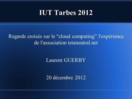 IUT Tarbes 2012 Regards croisés sur le “cloud computing” l'expérience de l'association tetaneutral.net Laurent GUERBY 20 décembre 2012.