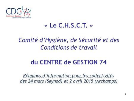 1 « Le C.H.S.C.T. » Comité d’Hygiène, de Sécurité et des Conditions de travail du CENTRE de GESTION 74 Réunions d’information pour les collectivités des.
