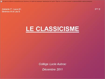 Adelaïde P ; Laura M ; 3 ème E Bérénice M et Léa B. LE CLASSICISME Collège Lucie Aubrac Décembre 2011.