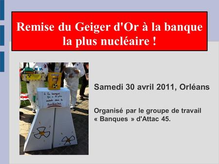 Samedi 30 avril 2011, Orléans Organisé par le groupe de travail « Banques » d'Attac 45. Remise du Geiger d'Or à la banque la plus nucléaire !