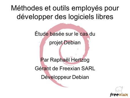 Méthodes et outils employés pour développer des logiciels libres Étude basée sur le cas du projet Debian Par Raphaël Hertzog Gérant de Freexian SARL Développeur.