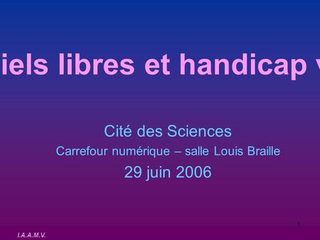 I.A.A.M.V. 1 Logiciels libres et handicap visuel Cité des Sciences Carrefour numérique – salle Louis Braille 29 juin 2006.