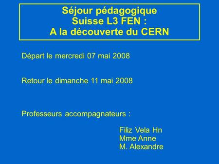 Séjour pédagogique Suisse L3 FEN : A la découverte du CERN Départ le mercredi 07 mai 2008 Retour le dimanche 11 mai 2008 Professeurs accompagnateurs :