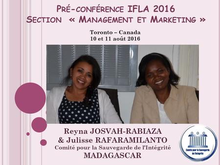 P RÉ - CONFÉRENCE IFLA 2016 S ECTION « M ANAGEMENT ET M ARKETING » Toronto – Canada 10 et 11 août 2016 Reyna JOSVAH-RABIAZA & Julisse RAFARAMILANTO Comité.