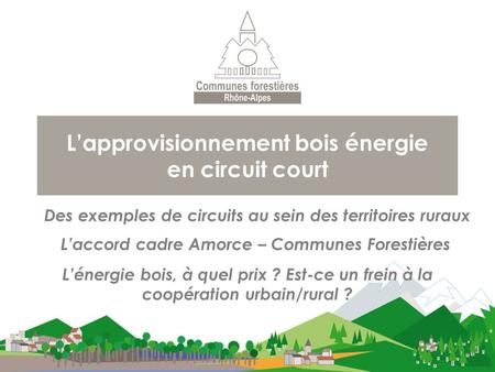 L’approvisionnement bois énergie en circuit court Des exemples de circuits au sein des territoires ruraux L’accord cadre Amorce – Communes Forestières.