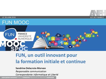 FUN MOOC ILE DE FRANCE LE 28 JUIN 2016 FUN, un outil innovant pour la formation initiale et continue Sandrine Delacroix-Morvan Responsable communication.