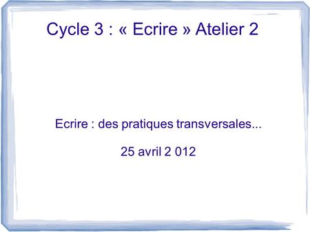 Cycle 3 : « Ecrire » Atelier 2 Ecrire : des pratiques transversales... 25 avril 2 012.