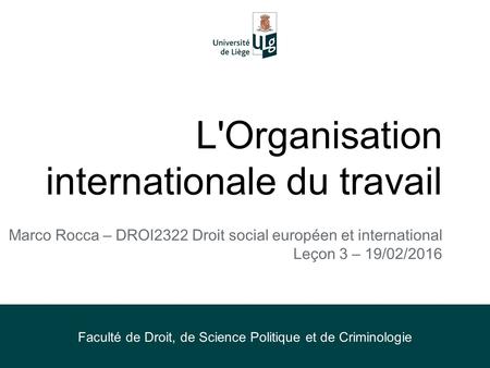 L'Organisation internationale du travail Marco Rocca – DROI2322 Droit social européen et international Leçon 3 – 19/02/2016 Faculté de Droit, de Science.