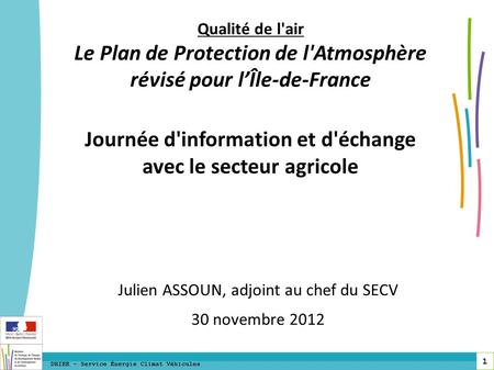 1 DRIEE – Service Énergie Climat Véhicules Julien ASSOUN, adjoint au chef du SECV 30 novembre 2012 Qualité de l'air Le Plan de Protection de l'Atmosphère.