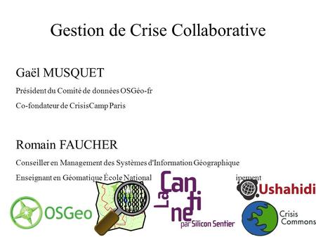 Gestion de Crise Collaborative Gaël MUSQUET Président du Comité de données OSGéo-fr Co-fondateur de CrisisCamp Paris Romain FAUCHER Conseiller en Management.