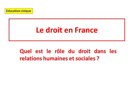 Le droit en France Quel est le rôle du droit dans les relations humaines et sociales ? Education civique.