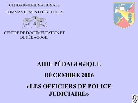 GENDARMERIE NATIONALE COMMANDEMENT DES ÉCOLES CENTRE DE DOCUMENTATION ET DE PÉDAGOGIE AIDE PÉDAGOGIQUE DÉCEMBRE 2006 «LES OFFICIERS DE POLICE JUDICIAIRE»