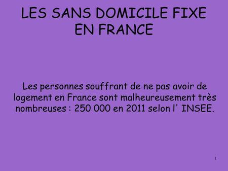 1 LES SANS DOMICILE FIXE EN FRANCE Les personnes souffrant de ne pas avoir de logement en France sont malheureusement très nombreuses : 250 000 en 2011.