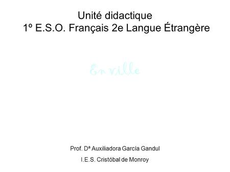 Unité didactique 1º E.S.O. Français 2e Langue Étrangère En ville Prof. Dª Auxiliadora García Gandul I.E.S. Cristóbal de Monroy.