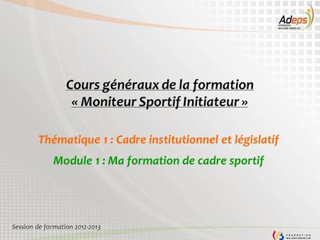 Cours généraux de la formation « Moniteur Sportif Initiateur » Thématique 1 : Cadre institutionnel et législatif Module 1 : Ma formation de cadre sportif.
