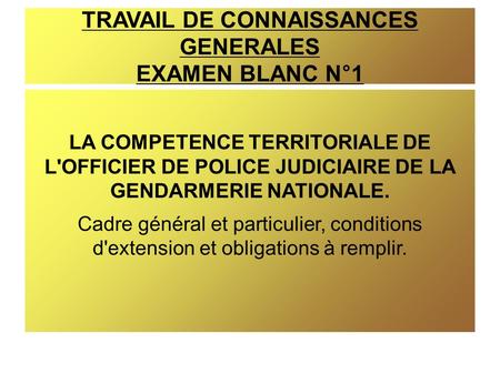 TRAVAIL DE CONNAISSANCES GENERALES EXAMEN BLANC N°1 LA COMPETENCE TERRITORIALE DE L'OFFICIER DE POLICE JUDICIAIRE DE LA GENDARMERIE NATIONALE. Cadre général.