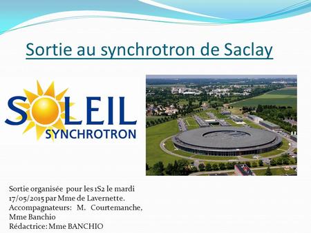 Sortie au synchrotron de Saclay Sortie organisée pour les 1S2 le mardi 17/05/2015 par Mme de Lavernette. Accompagnateurs: M. Courtemanche, Mme Banchio.