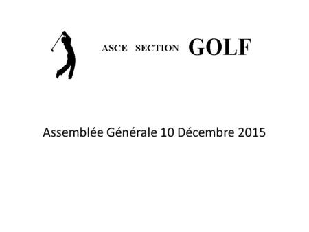 Assemblée Générale 10 Décembre 2015. ASCE Thales Section Golf 2015 Le bilan 2015 Rapport d’activités 2015 Le Bureau 2015 Renouvellement du bureau 2016.