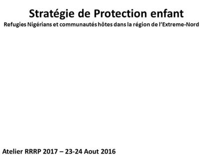 Stratégie de Protection enfant Refugies Nigérians et communautés hôtes dans la région de l’Extreme-Nord Atelier RRRP 2017 – 23-24 Aout 2016.
