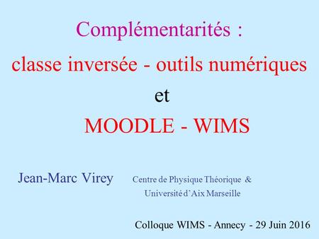 Complémentarités : classe inversée - outils numériques et MOODLE - WIMS Jean-Marc Virey Centre de Physique Théorique & Université d’Aix Marseille Colloque.