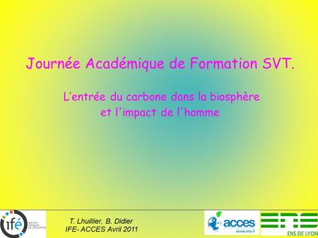 T. Lhuillier, B. Didier IFE- ACCES Avril 2011 Journée Académique de Formation SVT. L’entrée du carbone dans la biosphère et l'impact de l'homme.