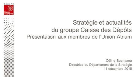 Stratégie et actualités du groupe Caisse des Dépôts Présentation aux membres de l’Union Atrium Céline Scemama Directrice du Département de la Stratégie.