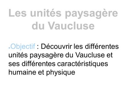 Les unités paysagère du Vaucluse ● Objectif : Découvrir les différentes unités paysagère du Vaucluse et ses différentes caractéristiques humaine et physique.