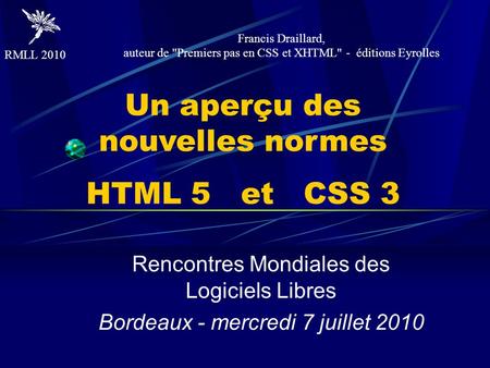 RMLL 2010 Un aperçu des nouvelles normes HTML 5 et CSS 3 Rencontres Mondiales des Logiciels Libres Bordeaux - mercredi 7 juillet 2010 Francis Draillard,
