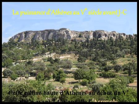 La puissance d'Athènes au V° siècle avant J-C Cette colline haute d'Athènes au début du V° siècle avant J-C s'appelle l' Acropole.