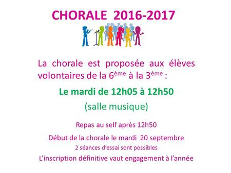 CHORALE 2016-2017 La chorale est proposée aux élèves volontaires de la 6 ème à la 3 ème : Le mardi de 12h05 à 12h50 (salle musique) Repas au self après.